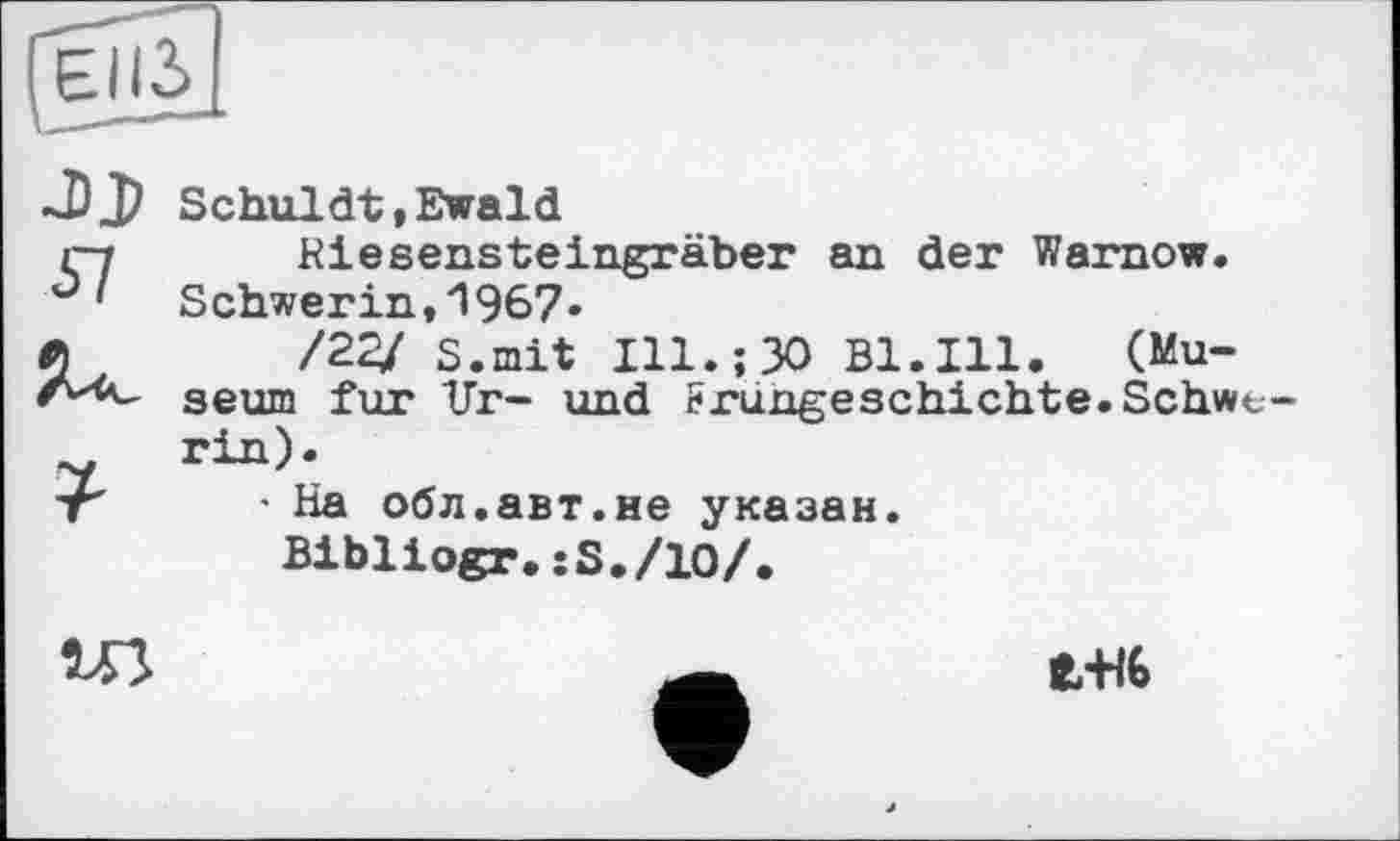 ﻿
J) J)
57
Schuldt,Ewald
Riesensteingräber an der Warnow. Schwerin, "l 967«
/2^/ s.mit Ill.;30 Bl.Ill. (Museum fur Ur- und Frungeschichte.Schwerin).
- На обл.авт.не указан.
Bibliogr.:S./10/.
ЄЖ6